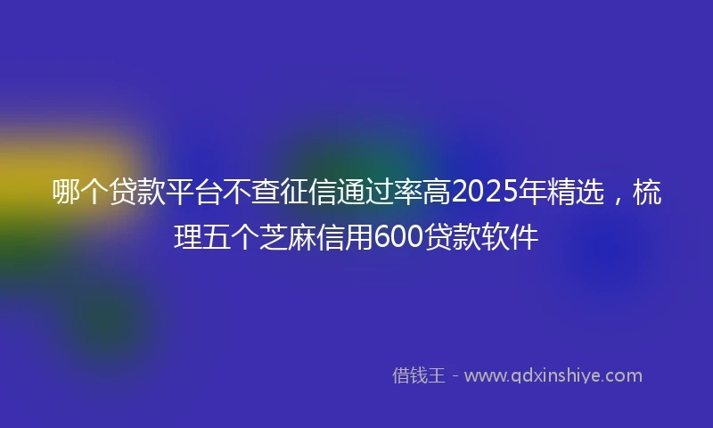 哪个贷款平台不查征信通过率高2025年精选，梳理五个芝麻信用600贷款软件