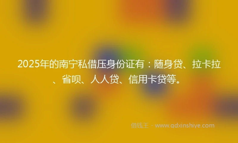 2025年的南宁私借压身份证有：随身贷、拉卡拉、省呗、人人贷、信用卡贷等。