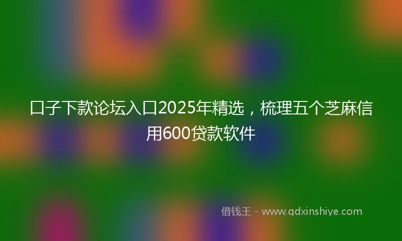 口子下款论坛入口2025年精选,梳理五个芝麻信用600贷款软件