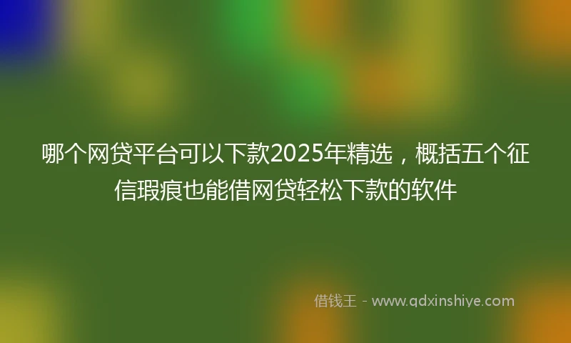 哪个网贷平台可以下款2025年精选，概括五个征信瑕疵也能借网贷轻松下款的软件