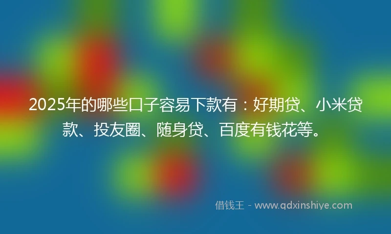 2025年的哪些口子容易下款有：好期贷、小米贷款、投友圈、随身贷、百度有钱花等。