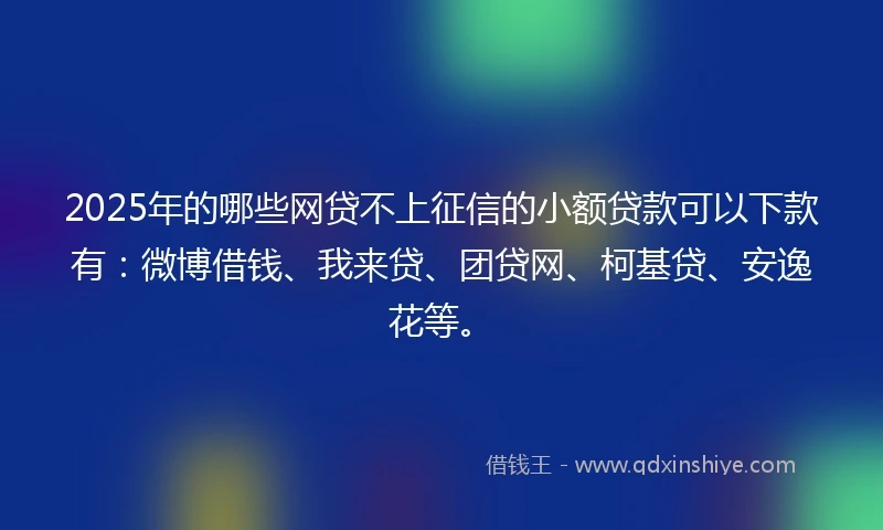2025年的哪些网贷不上征信的小额贷款可以下款有：微博借钱、我来贷、团贷网、柯基贷、安逸花等。