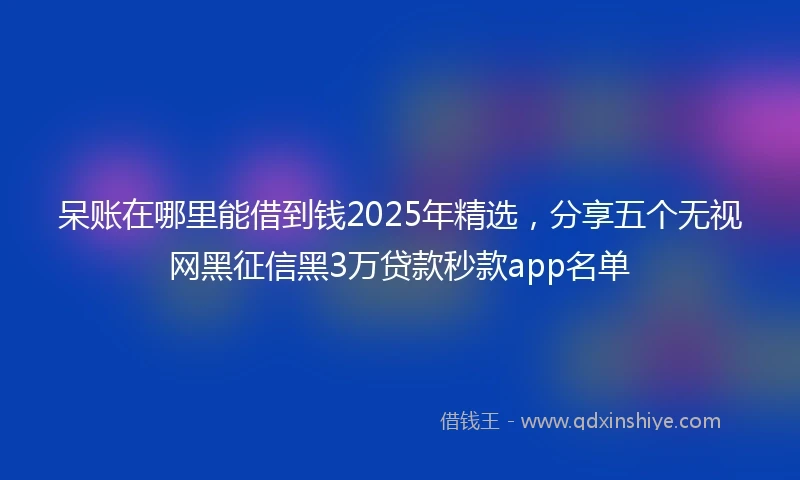 呆账在哪里能借到钱2025年精选，分享五个无视网黑征信黑3万贷款秒款app名单