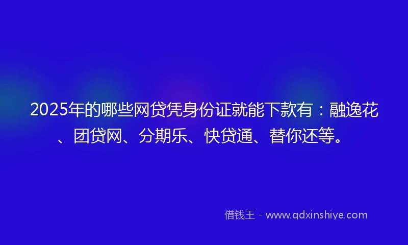 2025年的哪些网贷凭身份证就能下款有：融逸花、团贷网、分期乐、快贷通、替你还等。
