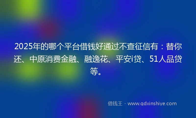 2025年的哪个平台借钱好通过不查征信有：替你还、中原消费金融、融逸花、平安i贷、51人品贷等。