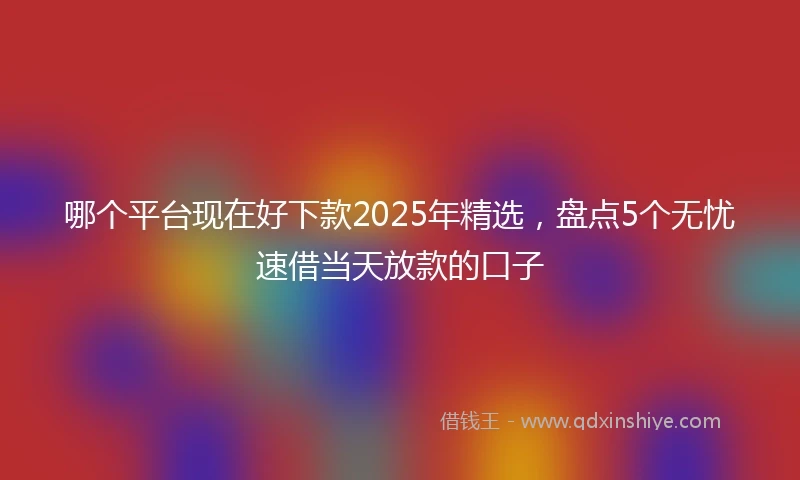 哪个平台现在好下款2025年精选，盘点5个无忧速借当天放款的口子