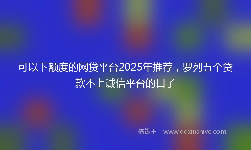 可以下额度的网贷平台2025年推荐，罗列五个贷款不上诚信平台的口子