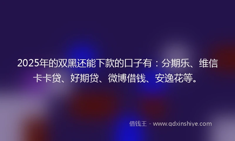 2025年的双黑还能下款的口子有：分期乐、维信卡卡贷、好期贷、微博借钱、安逸花等。