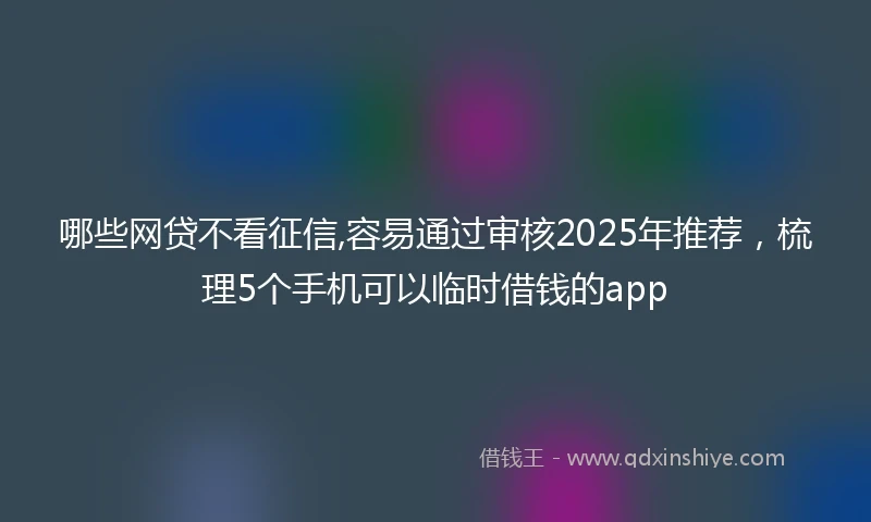 哪些网贷不看征信,容易通过审核2025年推荐，梳理5个手机可以临时借钱的app