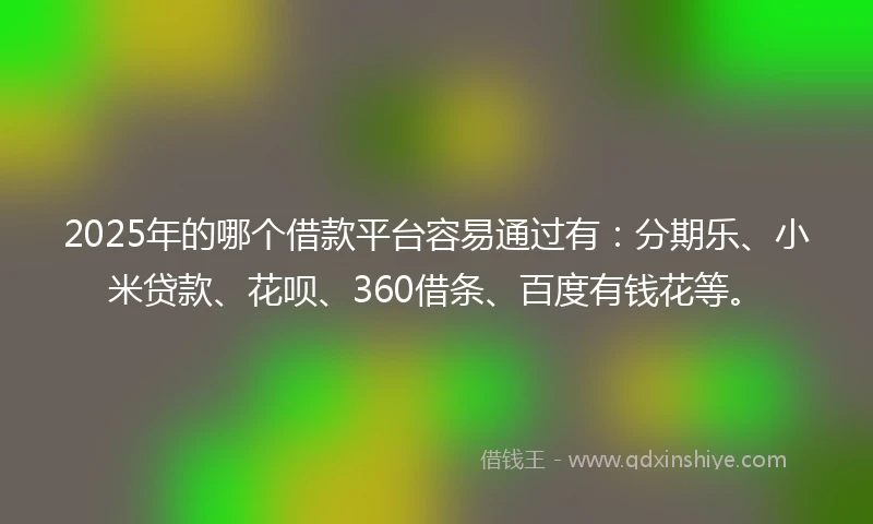 2025年的哪个借款平台容易通过有：分期乐、小米贷款、花呗、360借条、百度有钱花等。