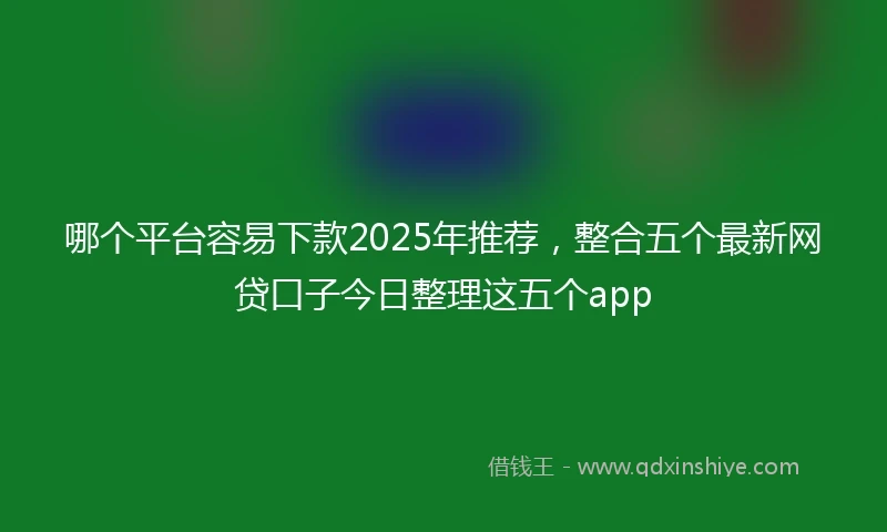 哪个平台容易下款2025年推荐，整合五个最新网贷口子今日整理这五个app