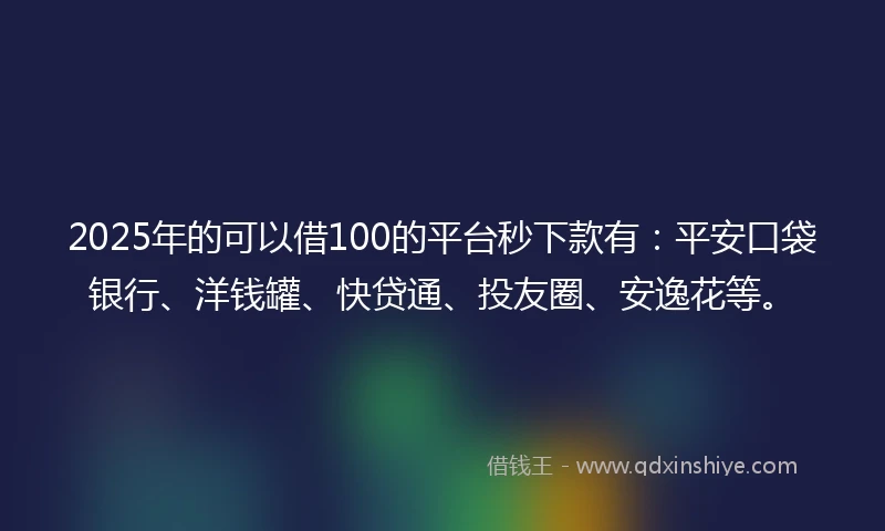 2025年的可以借100的平台秒下款有：平安口袋银行、洋钱罐、快贷通、投友圈、安逸花等。