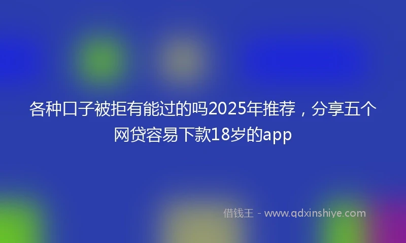 各种口子被拒有能过的吗2025年推荐，分享五个网贷容易下款18岁的app