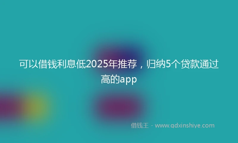 可以借钱利息低2025年推荐，归纳5个贷款通过高的app