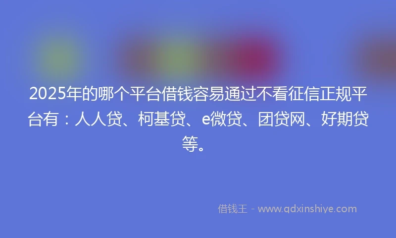 2025年的哪个平台借钱容易通过不看征信正规平台有：人人贷、柯基贷、e微贷、团贷网、好期贷等。