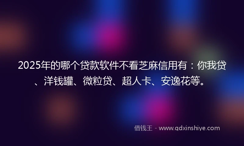 2025年的哪个贷款软件不看芝麻信用有：你我贷、洋钱罐、微粒贷、超人卡、安逸花等。