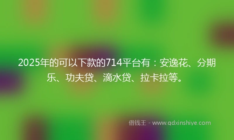2025年的可以下款的714平台有：安逸花、分期乐、功夫贷、滴水贷、拉卡拉等。