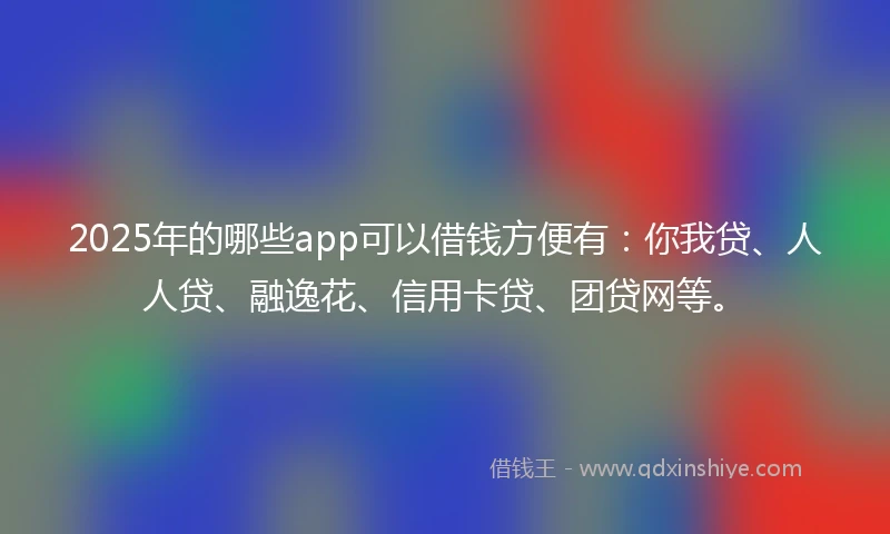 2025年的哪些app可以借钱方便有：你我贷、人人贷、融逸花、信用卡贷、团贷网等。