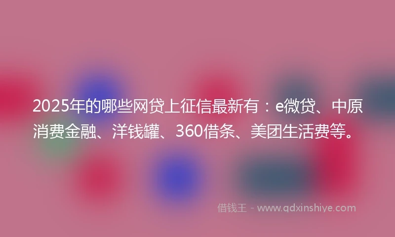 2025年的哪些网贷上征信最新有：e微贷、中原消费金融、洋钱罐、360借条、美团生活费等。