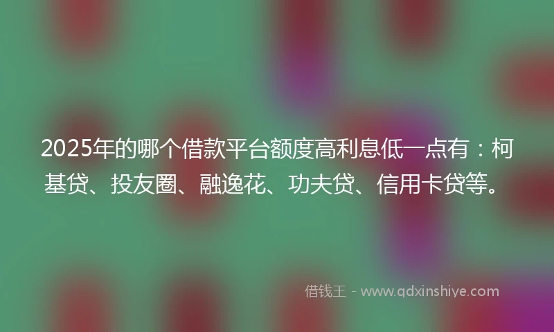 2025年的哪个借款平台额度高利息低一点有：柯基贷、投友圈、融逸花、功夫贷、信用卡贷等。