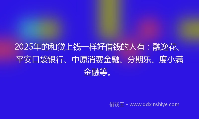 2025年的和贷上钱一样好借钱的人有：融逸花、平安口袋银行、中原消费金融、分期乐、度小满金融等。