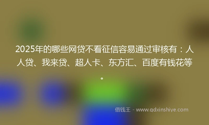 2025年的哪些网贷不看征信容易通过审核有：人人贷、我来贷、超人卡、东方汇、百度有钱花等。