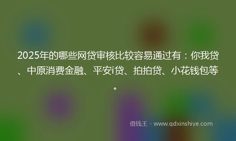 2025年的哪些网贷审核比较容易通过有：你我贷、中原消费金融、平安i贷、拍拍贷、小花钱包等。