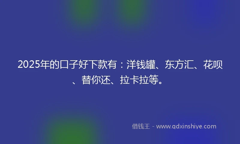 2025年的口子好下款有：洋钱罐、东方汇、花呗、替你还、拉卡拉等。