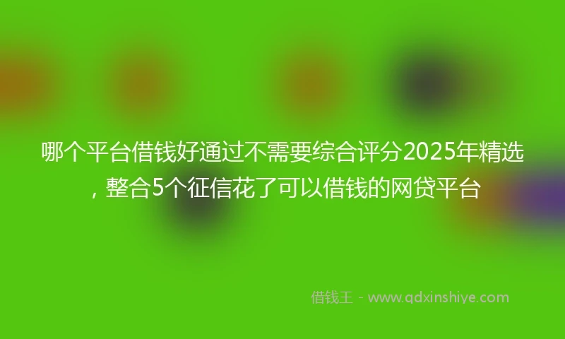 哪个平台借钱好通过不需要综合评分2025年精选，整合5个征信花了可以借钱的网贷平台