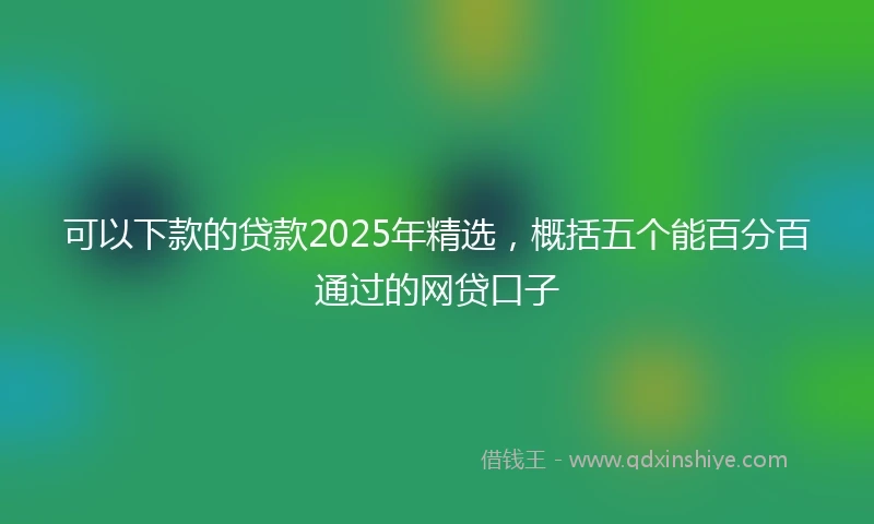 可以下款的贷款2025年精选，概括五个能百分百通过的网贷口子