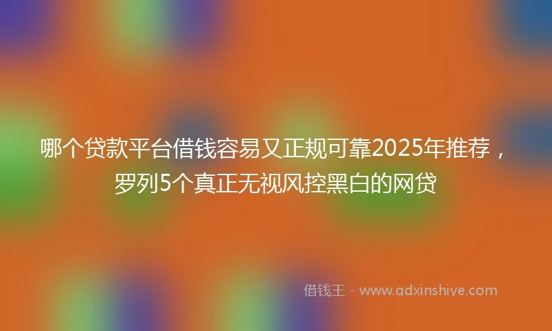 哪个贷款平台借钱容易又正规可靠2025年推荐，罗列5个真正无视风控黑白的网贷