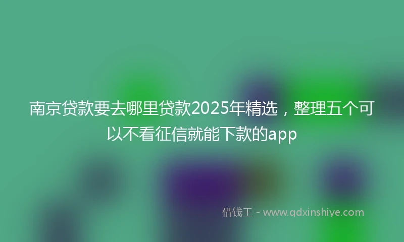 南京贷款要去哪里贷款2025年精选，整理五个可以不看征信就能下款的app
