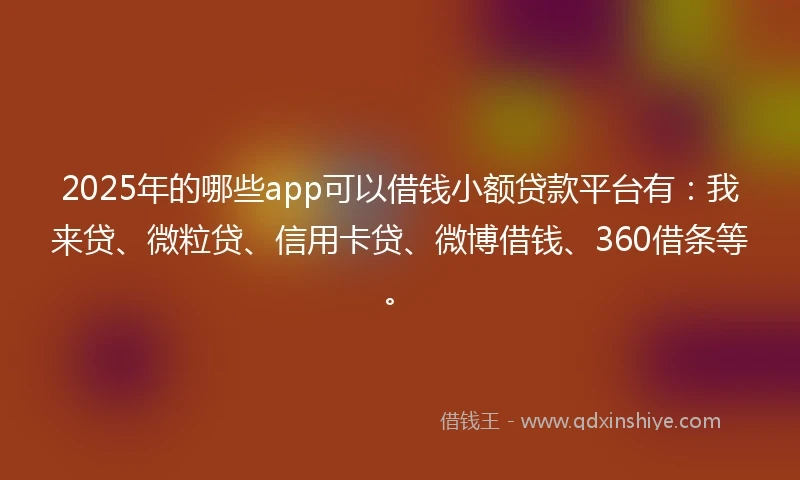 2025年的哪些app可以借钱小额贷款平台有：我来贷、微粒贷、信用卡贷、微博借钱、360借条等。