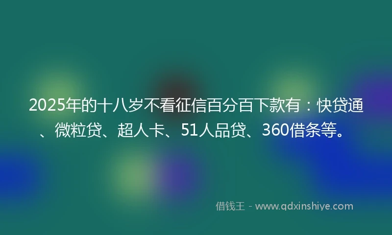 2025年的十八岁不看征信百分百下款有：快贷通、微粒贷、超人卡、51人品贷、360借条等。