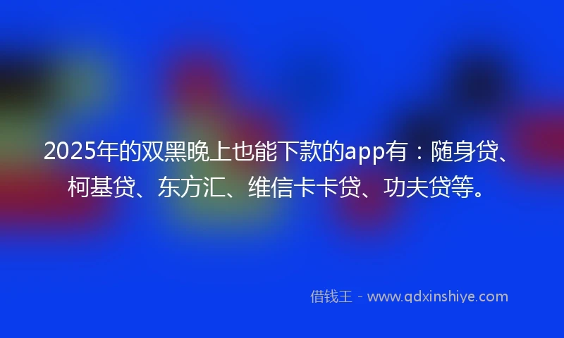 2025年的双黑晚上也能下款的app有：随身贷、柯基贷、东方汇、维信卡卡贷、功夫贷等。