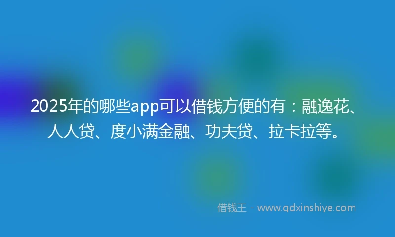 2025年的哪些app可以借钱方便的有：融逸花、人人贷、度小满金融、功夫贷、拉卡拉等。