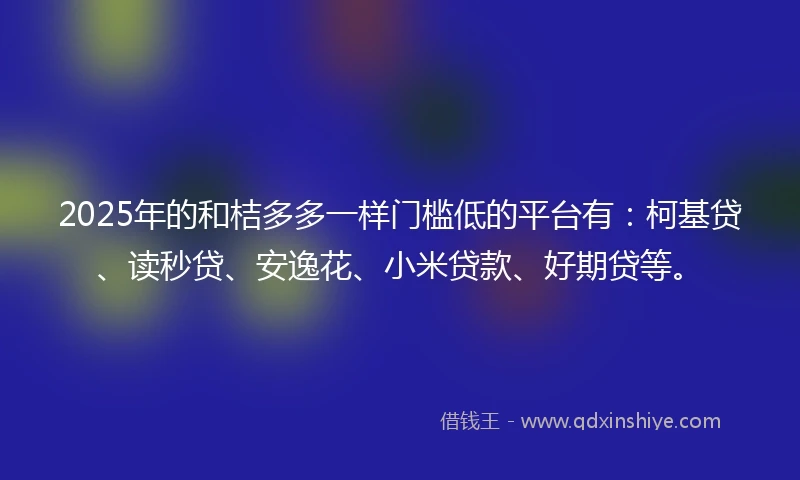 2025年的和桔多多一样门槛低的平台有：柯基贷、读秒贷、安逸花、小米贷款、好期贷等。