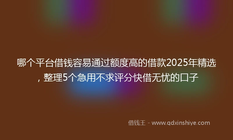 哪个平台借钱容易通过额度高的借款2025年精选，整理5个急用不求评分快借无忧的口子