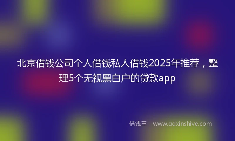 北京借钱公司个人借钱私人借钱2025年推荐，整理5个无视黑白户的贷款app