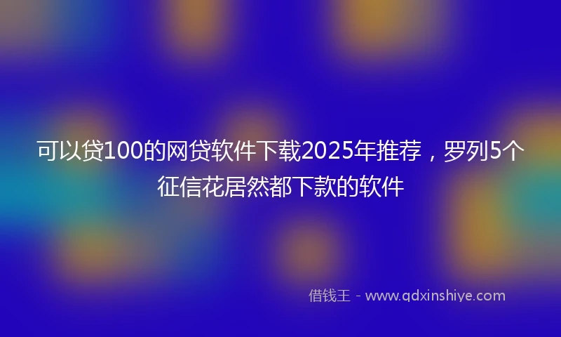 可以贷100的网贷软件下载2025年推荐,罗列5个征信花居然都下款的软件