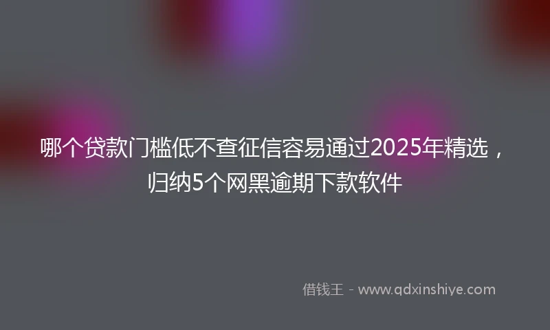 哪个贷款门槛低不查征信容易通过2025年精选，归纳5个网黑逾期下款软件