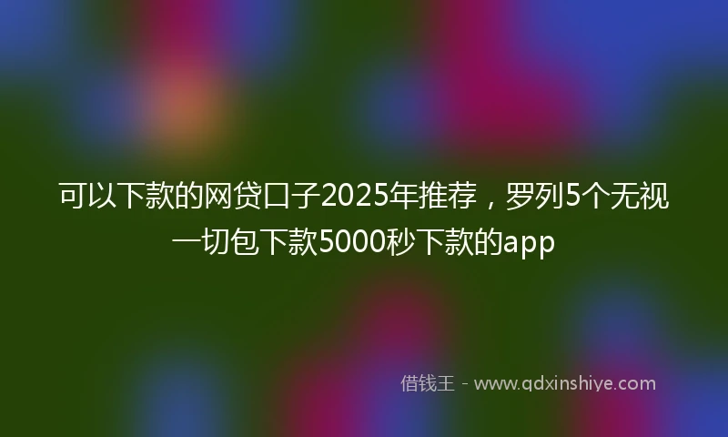 可以下款的网贷口子2025年推荐，罗列5个无视一切包下款5000秒下款的app