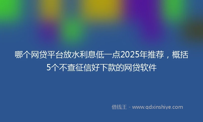 哪个网贷平台放水利息低一点2025年推荐，概括5个不查征信好下款的网贷软件