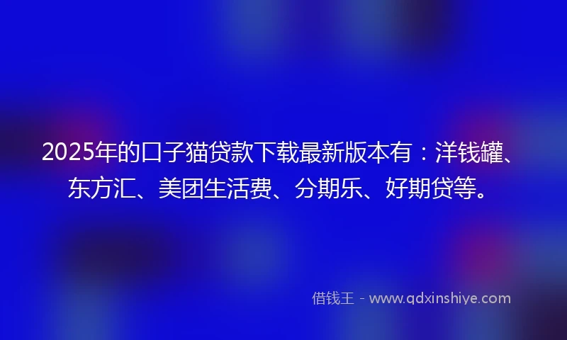 2025年的口子猫贷款下载最新版本有：洋钱罐、东方汇、美团生活费、分期乐、好期贷等。