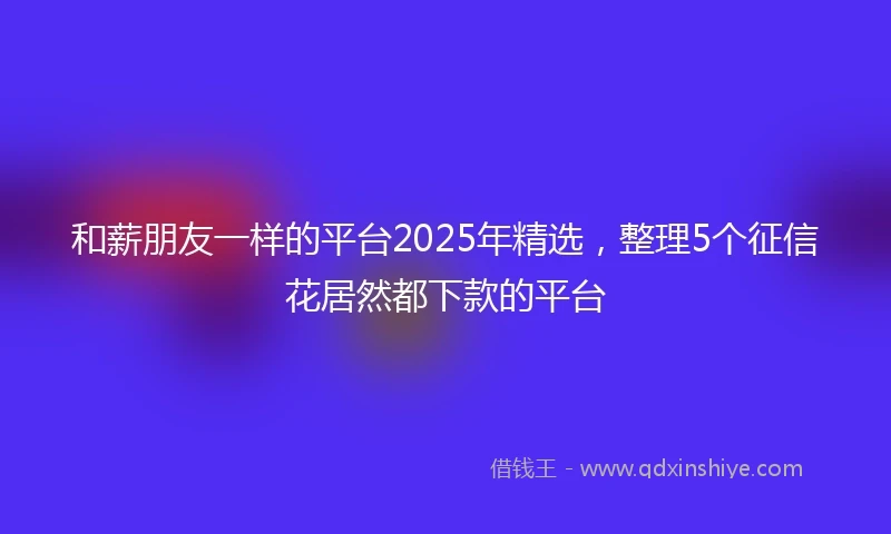 和薪朋友一样的平台2025年精选，整理5个征信花居然都下款的平台