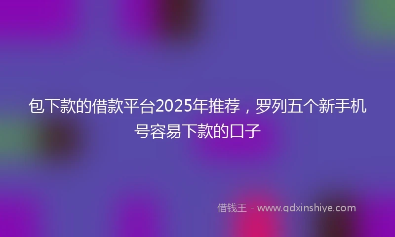 包下款的借款平台2025年推荐，罗列五个新手机号容易下款的口子