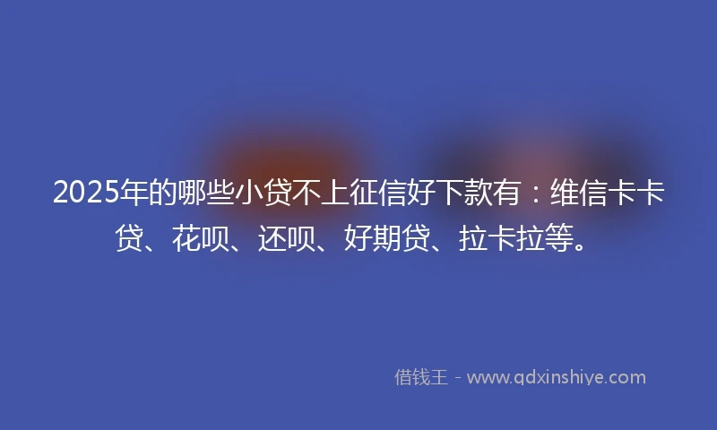 2025年的哪些小贷不上征信好下款有：维信卡卡贷、花呗、还呗、好期贷、拉卡拉等。