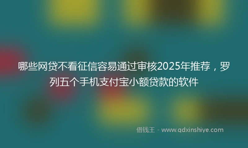 哪些网贷不看征信容易通过审核2025年推荐，罗列五个手机支付宝小额贷款的软件