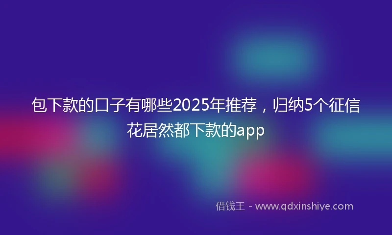 包下款的口子有哪些2025年推荐，归纳5个征信花居然都下款的app