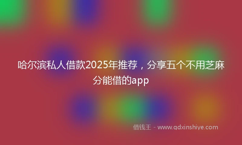 哈尔滨私人借款2025年推荐，分享五个不用芝麻分能借的app